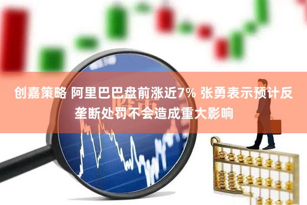 创嘉策略 阿里巴巴盘前涨近7% 张勇表示预计反垄断处罚不会造成重大影响