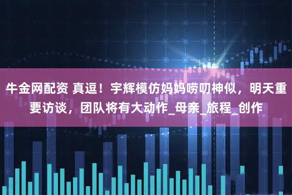 牛金网配资 真逗！宇辉模仿妈妈唠叨神似，明天重要访谈，团队将有大动作_母亲_旅程_创作