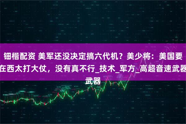 钿楷配资 美军还没决定搞六代机？美少将：美国要在西太打大仗，没有真不行_技术_军方_高超音速武器