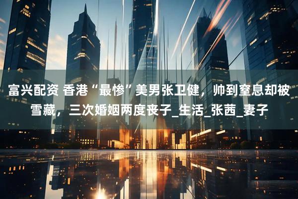 富兴配资 香港“最惨”美男张卫健，帅到窒息却被雪藏，三次婚姻两度丧子_生活_张茜_妻子