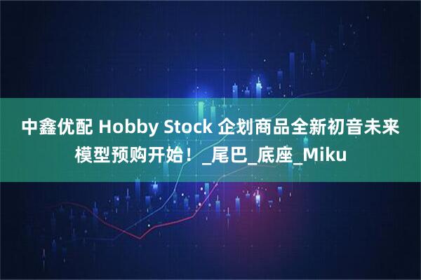 中鑫优配 Hobby Stock 企划商品全新初音未来模型预购开始！_尾巴_底座_Miku
