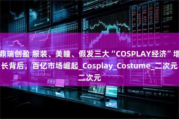 鼎瑞创盈 服装、美瞳、假发三大“COSPLAY经济”增长背后，百亿市场崛起_Cosplay_Costume_二次元
