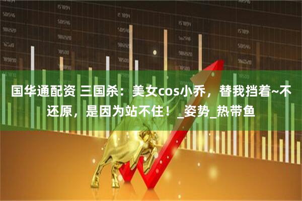 国华通配资 三国杀：美女cos小乔，替我挡着~不还原，是因为站不住！_姿势_热带鱼